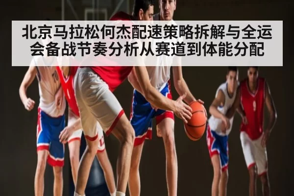 北京马拉松何杰配速策略拆解与全运会备战节奏分析从赛道到体能分配